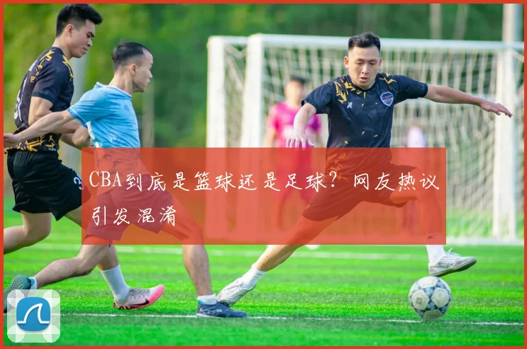 CBA到底是篮球还是足球?网友热议引发混淆