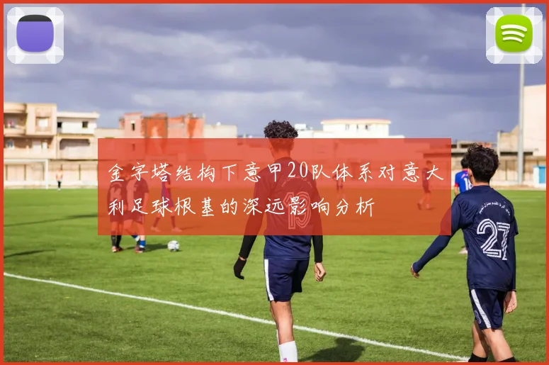 金字塔结构下意甲20队体系对意大利足球根基的深远影响分析