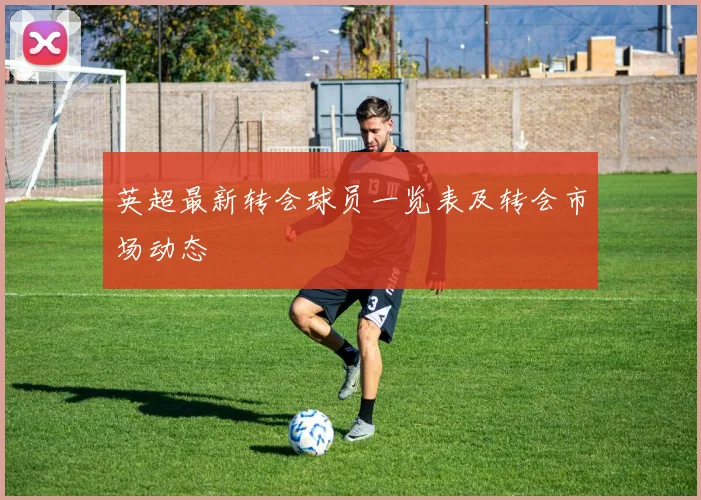 英超最新转会球员一览表及转会市场动态