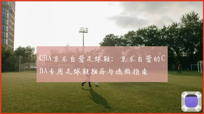 CBA京东自营足球鞋：京东自营的CBA专用足球鞋推荐与选购指南